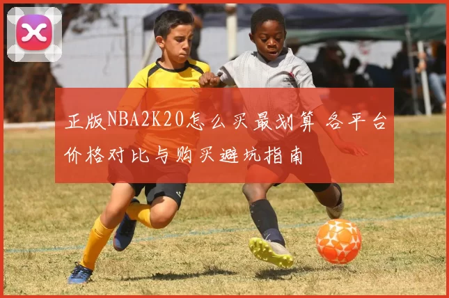 正版NBA2K20怎么买最划算 各平台价格对比与购买避坑指南