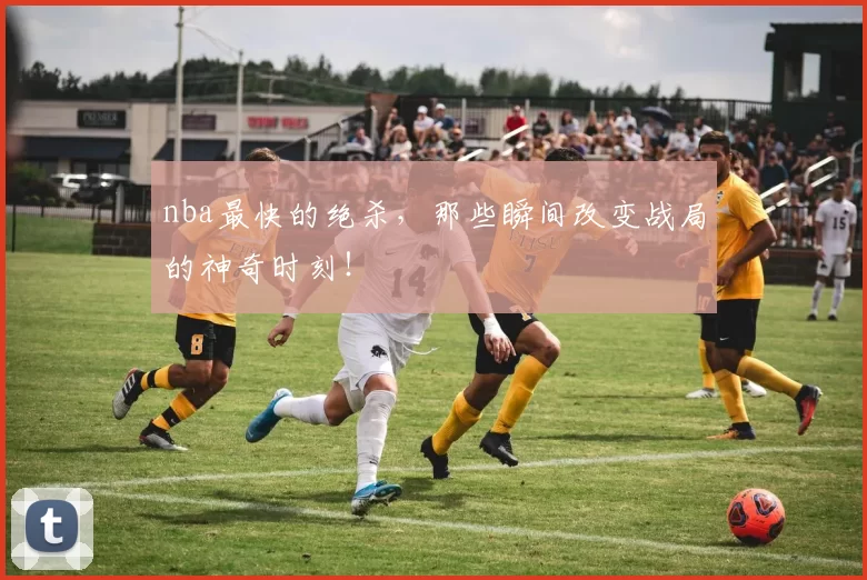 nba最快的绝杀,那些瞬间改变战局的神奇时刻!