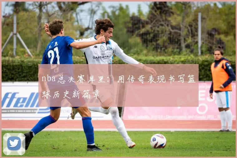 nba总决赛库里：用传奇表现书写篮球历史新篇章