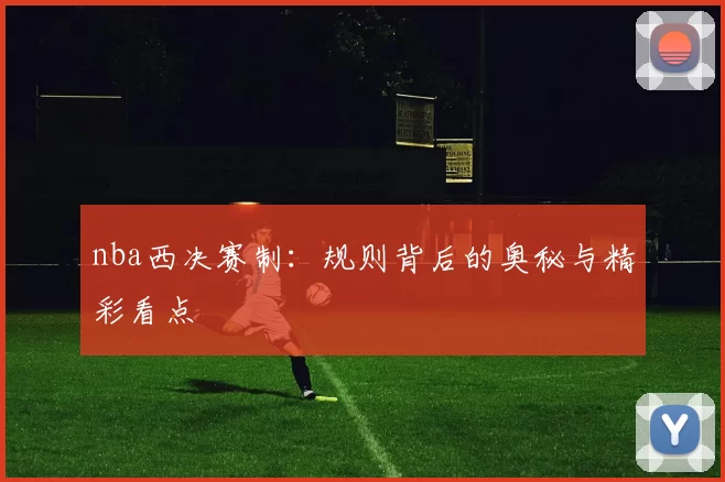 nba西决赛制：规则背后的奥秘与精彩看点
