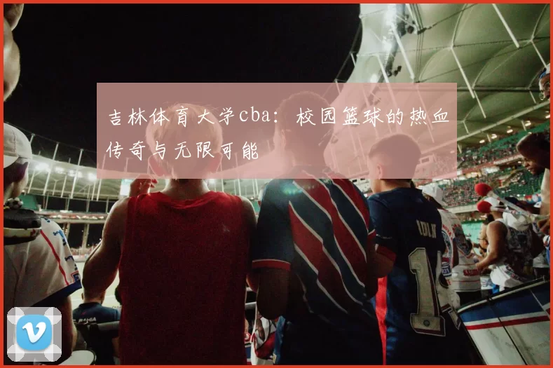 吉林体育大学cba：校园篮球的热血传奇与无限可能