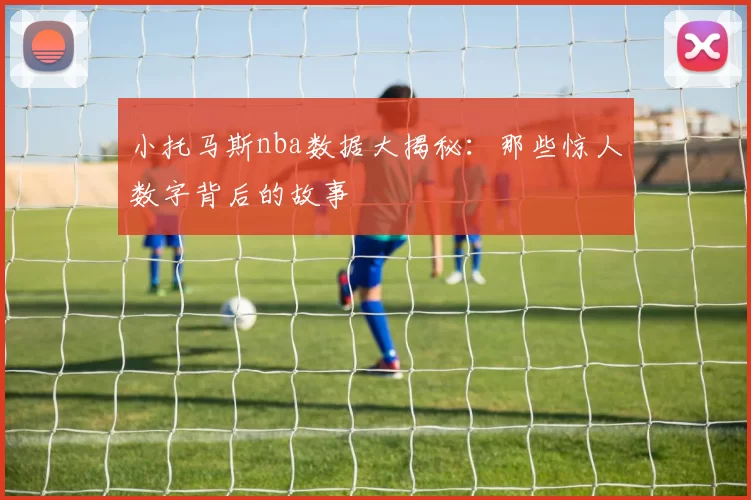 小托马斯nba数据大揭秘：那些惊人数字背后的故事