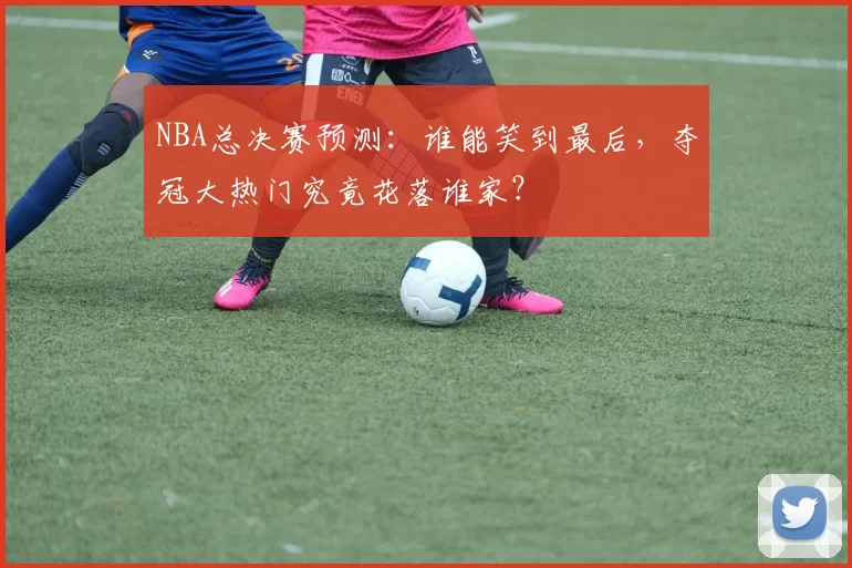 NBA总决赛预测：谁能笑到最后，夺冠大热门究竟花落谁家？