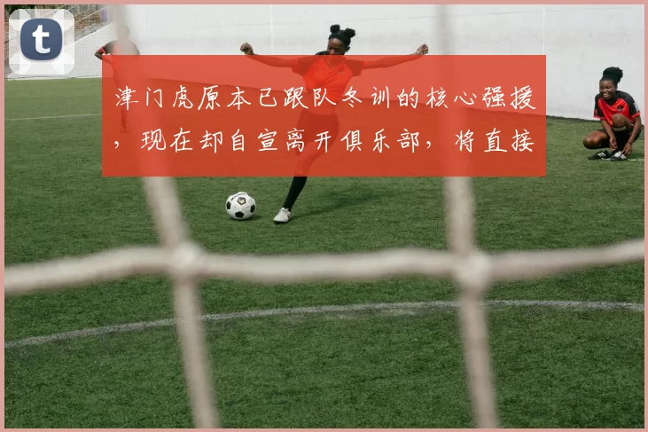 津门虎原本已跟队冬训的核心强援，现在却自宣离开俱乐部，将直接转会中超冠军豪门+于根伟不舍_方镜淇_齐雨熙_位置