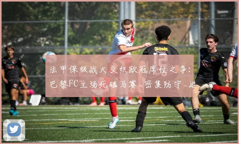 法甲保级战火交织欧冠席位之争：巴黎FC主场死磕马赛_密集防守_进攻_战术