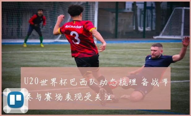 U20世界杯巴西队动态梳理 备战节奏与赛场表现受关注