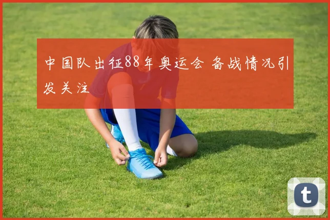 中国队出征88年奥运会 备战情况引发关注
