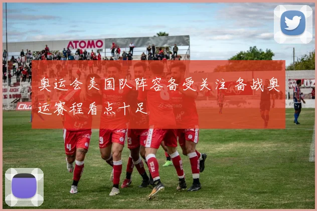 奥运会美国队阵容备受关注 备战奥运赛程看点十足