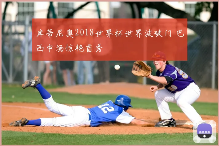 库蒂尼奥2018世界杯世界波破门 巴西中场惊艳首秀